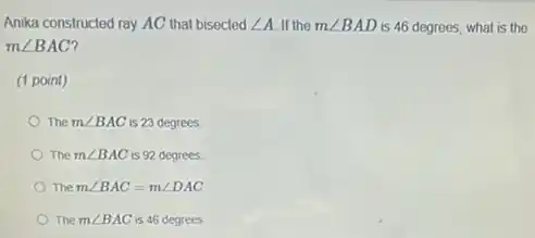 Anika constructed ray AC that bisected angle A If the mangle BAD is 46 degrees, what is the
mangle BAC
(1 point)
The mangle BAC is 23 degrees
The mangle BAC is 92 degrees.
The mangle BAC=mangle DAC
The mangle BAC is 46 degrees