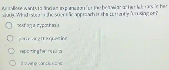 Annaliese wants to find an explanation for the behavior of her lab rats in her
study. Which step in the scientific approach is she currently focusing on?
testing a hypothesis
perceiving the question
reporting her results
drawing conclusions