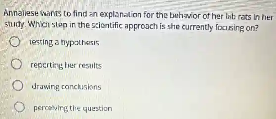 Annaliese wants to find an explanation for the behavior of her lab rats in her
study. Which step in the scientific approach is she currently focusing on?
testing a hypothesis
reporting her results
drawing conclusions
perceiving the question