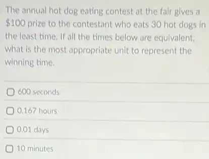The annual hot dog eating contest at the fair gives a
 100 prize to the contestant who eats 30 hot dogs in
the least time. If all the times below are equivalent.
what is the most appropriate unit to represent the
winning time.
600 seconds
0.167 hours
0.01 days
10 minutes