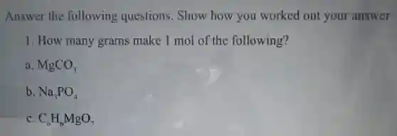 Answer the following questions. Show how you worked out your answer
1. How many grams make 1 mol of the following?
a MgCO_(3)
b Na_(3)PO_(4)
C_(6)H_(6)MgO_(7)