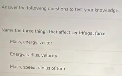 Answer the following questions to test your knowledge.
Name the three things that affect centrifugal force.
Mass, energy, vector
Energy, radius, velocity
Mass, speed, radius of turn