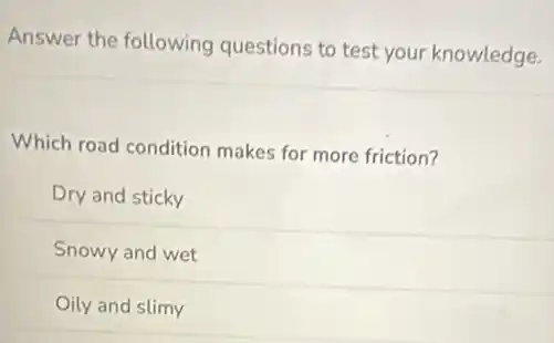 Answer the following questions to test your knowledge.
Which road condition makes for more friction?
Dry and sticky
Snowy and wet
Oily and slimy