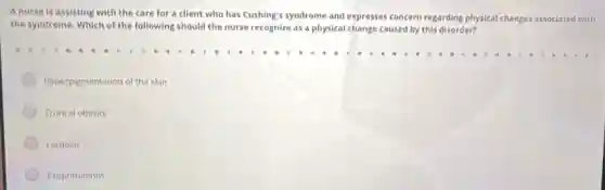 Anurse is assisting with the care for a client who has Cushing's syndrome and expresses concern regarding physical changes assoclated with
the syndrome. Which of the following should the nurse recognize as a physical change caused by this disorder?
Hyperpigmentation of the skin
Truncal obesity
Lordosis
Exophthalmos