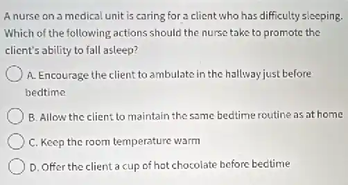 Anurse on a medical unit is caring for a client who has difficulty sleeping.
Which of the following actions should the nurse take to promote the
client's ability to fall asleep?
A. Encourage the client to ambulate in the hallway just before
bedtime
B. Allow the client to maintain the same bedtime routine as at home
C. Keep the room temperature warm
D. Offer the client a cup of hot chocolate before bedtime