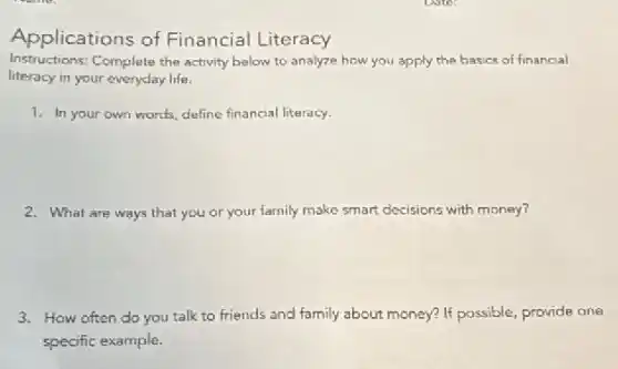 Applications of Financial Literacy
Instructions: Complete the activity below to analyze how you apply the basics of financial
literacy in your everyday life.
1. In your own words, define financial literacy.
2. What are ways that you or your family make smart decisions with money?
3. How often do you talk to friends and family about money? If possible, provide one
specific example.