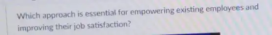 Which approach is essential for empowering existing employees and
improving their job satisfaction?