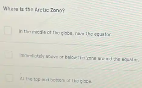 Where is the Arctic Zone?
In the middle of the globe, near the equator.
Immediately above or below the zone around the equator.
At the top and bottom of the globe.