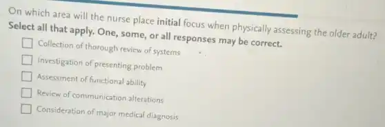 On which area will the nurse place initial focus when physically assessing the older adult?
Select all that apply.One, some, or all responses may be correct.
Collection of thorough review of systems
Investigation of presenting problem
Assessment of functional ability
Review of communicatior alterations
Consideration of major medical diagnosis