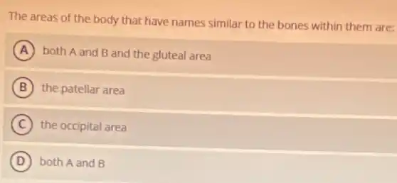The areas of the body that have names similar to the bones within them are:
A both A and B and the gluteal area
B the patellar area
C the occipital area
D both A and B
