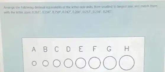 Arrange the following decimal equivalents of the letter-size drills, from smallest to largest size, and match them
with the letter sizes: 0.261^circ ,0.234^circ ,0.250^circ ,0.242^circ ,0.266^circ ,0.257^circ ,0.238^circ ,0.246^circ 
square 
square 
square 
square 
square 
square 
square