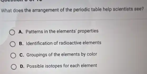 What does the arrangement of the periodic table help scientists see?
A. Patterns in the elements' properties
B. Identification of radioactive elements
C. Groupings of the elements by color
D. Possible isotopes for each element