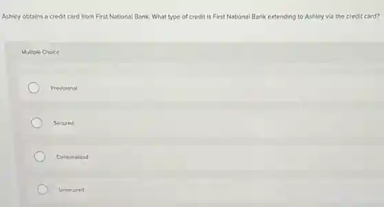 Ashley obtains a credit card from First National Bank. What type of credit is First National Bank extending to Ashley via the credit card?
Multiple Choice
Provisional
Secured
Collateralized
Unsecured