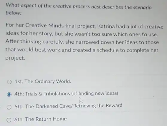What aspect of the creative process best describes the scenario
below:
For her Creative Minds final project Katrina had a lot of creative
ideas for her story but she wasn't too sure which ones to use.
After thinking carefuly,she narrowed down her ideas to those
that would best work and created a schedule to complete her
project.
1st: The Ordinary World.
4th: Trials &Tribulations (of finding new ideas)
5th: The Darkened Cave/Retrieving the Reward
6th: The Return Home