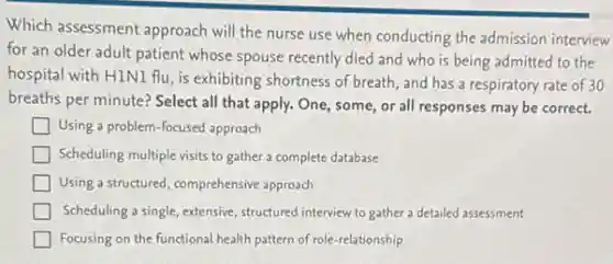 Which assessment approach will the nurse use when conducting the admission interview
for an older adult patient whose spouse recently died and who is being admitted to the
hospital with HINI flu , is exhibiting shortness of breath, and has a respiratory rate of 30
breaths per minute? Select all that apply. One some, or all responses may be correct.
Using a problem-focused approach
Scheduling multiple visits to gather a complete database
Using a structured, comprehensive approach
Scheduling a single, extensive , structured interview to gather a detailed assessment
Focusing on the functional health pattern of role -relationship