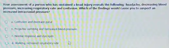 Your assessment of a person who has sustained a head injury reveals the following: headache decreasing blood
pressure, increasing respiratory rate and confusion. Which of the findings would cause you to suspect an
increased intracranial pressure?
a. Confusion and decrease pulse
b. Projectile vomiting and decreased blood pressure
c. Normal response and eye open
d. Walking, increased respiratory rate