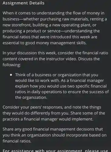 Assignment Details
When it comes to understanding the flow of money in
business -whether purchasing raw materials, renting a
new storefront , building a new operating plant, or
producing a product or service -understanding the
financial ratios that were introduced this week are
essential to good money management skills.
In your discussion this week., consider the financial ratio
content covered in the instructor video. Discuss the
following:
Think of a business or organization i that you
would like to work with. As a financial manager
explain how you would use two specific financial
ratios in daily operations to ensure the success of
the organization.
Consider your peers' responses , and note the things
they would do differently from you. Share some of the
practices a financial manager would implement.
Share any good financial management decisions that
you think an organization should incorporate based I on
For assistance with your assignment please use