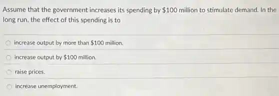 Assume that the government increases its spending by 100 million to stimulate demand In the
long run, the effect of this spending is to
increase output by more than 100 million.
increase output by 100 million.
raise prices.
increase unemployment.