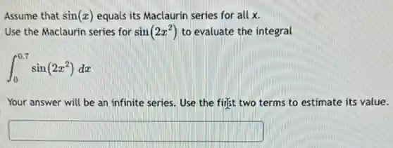 Assume that sin(x) equals its Maclaurin series for all x.
Use the Maclaurin series for sin(2x^2) to evaluate the integral
int _(0)^0.7sin(2x^2)dx
Your answer will be an infinite series. Use the first two terms to estimate its value.
square