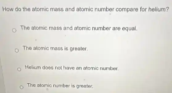 How do the atomic mass and atomic number compare for helium?
The atomic mass and atomic number are equal.
The atomic mass is greater.
Helium does not have an atomic number.
The atomic number is greater.