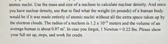 atomic nuclei. Use the mass and size of a nucleon to calculate nuclear density. And once
you have nuclear density,use that to find what the weight (in pounds) of a human body
would be if it was made entirely of atomic nuclei without all the extra space taken up by
the electron clouds. The radius of a nucleon is 1.2times 10^-15 meters and the volume of an
average human is about 0.07m^3 In case you forgot, 1Newton=0.22lbs . Please show
your full set up , steps, and work for credit.