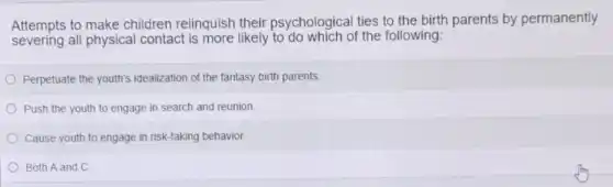 Attempts to make children relinquish their psychological ties to the birth parents by permanently
severing all physical contact is more likely to do which of the following:
Perpetuate the youth's idealization of the fantasy birth parents.
Push the youth to engage in search and reunion
Cause youth to engage in risk-taking behavior.
Both A and C