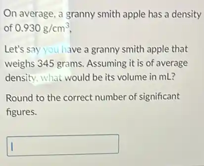 On average, a granny smith apple has a density
of 0.930g/cm^3
Let's say you have a granny smith apple that
weighs 345 grams Assuming it is of average
density, what would be its volume in mL?
Round to the correct number of significant
figures.
square
