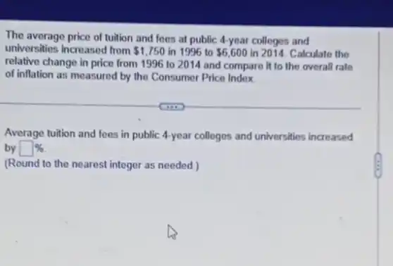 The average price of tuition and fees at public 4-year colleges and
universities increased from 1,750 in 1996 to 6,600 in 2014. Calculate the
relative change in price from 1996 to 2014 and compare it to the overall rate
of inflation as measured by the Consumer Price Index
(iii)
Average tuition and fees in public 4-year colleges and universities increased
by square % 
(Round to the nearest integer as needed.)