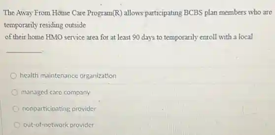 The Away From Home Care Program (R) allows'participating BCBS plan members who are
temporarily residing outside
of their home HMO service area for at least 90 days to temporarily enroll with a local
__
health maintenance organization
managed care company
nonparticipating provider
out-of-network provider