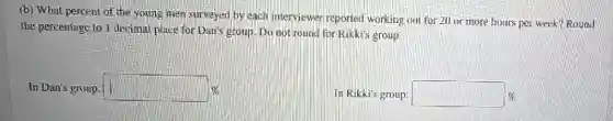 (b) What percent of the young men surveyed by each interviewer reported working out for 20 or more hours per week? Round
the percentage to 1 decimal place for Dan's group. Do not round for Rikki's group.
In Dan's group: square 
In Rikki's group: square