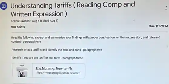 (B) Understanding Tariffs ( Reading Comp and
Written Expression )
Kelton Dawson - Aug 4 (Edited Aug 5)
100 points
Read the following excerpt and summarize your findings with proper punctuation, written expression, and relevant
content - paragraph one
Research what a tariff is and identify the pros and cons -paragraph two
Identify if you are protariff or anti tariff - paragraph three