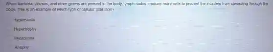 When bacteria, viruses, and other germs are present in the body, lymph nodes produce more cells to prevent the invaders from spreading through the
body. This is an example of which type of cellular alteration?
Hyperplasia
Hypertrophy
Metaplasia
Atrophy