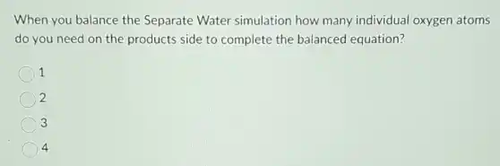 When you balance the Separate Water simulation how many individual oxygen atoms
do you need on the products side to complete the balanced equation?
1
2
3
4