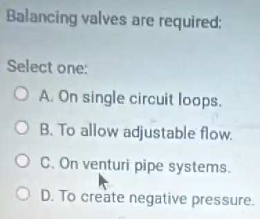 Balancing valves are required:
Select one:
A. On single circuit loops.
B. To allow adjustable flow.
C. On venturi pipe systems.
D. To create negative pressure.