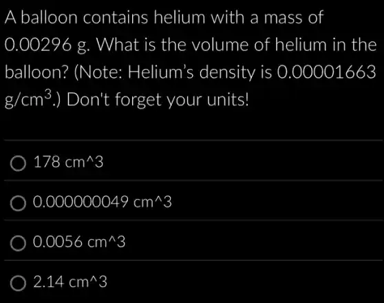 A balloon contains helium with a mass of
0.00296 g. What is the volume of helium in the
balloon? (Note:Helium's density is 0.00001663
g/cm^3 ) Don't forget your units!
178cm^wedge 3
0.000000049cm^wedge 3
0.0056cm^wedge 3
2.14cm^wedge 3