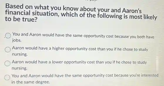 Based on what you know about your and Aaron's
financial situation , which of the following is most likely
to be true?
You and Aaron would have the same opportunity cost because you both have
jobs.
Aaron would have a higher opportunity cost than you if he chose to study
nursing
Aaron would have a lower opportunity cost than you if he chose to study
nursing.
You and Aaron would have the same opportunity cost because you're interested
in the same degree.