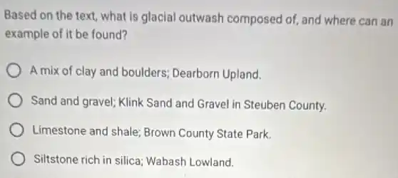 Based on the text what is glacial outwash composed of, and where can an
example of it be found?
A mix of clay and boulders; Dearborn Upland.
Sand and gravel; Klink Sand and Gravel in Steuben County.
Limestone and shale Brown County State Park.
Siltstone rich in silica Wabash Lowland.