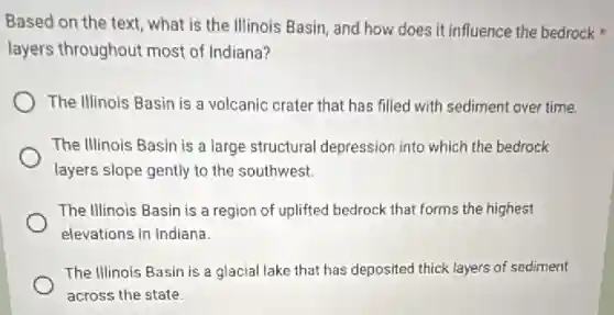 Based on the text what is the Illinois Basin, and how does it influence the bedrock
layers throughout most of Indiana?
The Illinois Basin is a volcanic crater that has filled with sediment over time.
The Illinois Basin is a large structural depression into which the bedrock
layers slope gently to the southwest.
The Illinois Basin is a region of uplifted bedrock that forms the highest
elevations in Indiana.
The Illinois Basin is a glacial lake that has deposited thick layers of sediment
across the state.