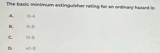 The basic minimum extinguisher rating for an ordinary hazard is:
A.
10-A
B.
15-B
C.
10-B
D.
40-B