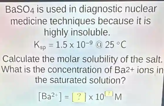 BaSO_(4) is used in diagnostic nuclear
medicine techniques because it is
highly insoluble.
K_(sp)=1.5times 10^-9 25^circ C
Calculate the molar solubility of the salt.
What is the concentration of Ba2+ions in
the saturated solution?
[Ba^2+]=[?]times 10^[?]M