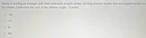 Becky is drafting an hexagon with lines extended at each vertex, forming exterior angles that are supplementary to
the interior. Determine the sum of the exterior angle. (1 point)
180
270
90
360