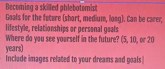 Becoming a skilled phlebotomist
Goals for the future (short medium, long)can be carer.
lifestyle relationships or personal goals
Where do you see yourself in the future? (5,10,or20
years)
Include images related to your dreams and goals