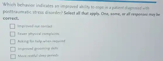 Which behavior indicates an improved ability to cope in a patient diagnosed with
posttraumatic stress disorder? Select all that apply. One, some or all responses may be
correct.
Improved eye contact
Fewer physical complaints
Asking for help when required
Improved grooming skills
More restful sleep periods