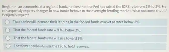 Benjamin,an economist at a regional bank, notices that the Fed has raised the IORB rate from 2%  to 3%  He
consequently expects changes in how banks behave in the overnight lending market. What outcome should
Benjamin expect?
That banks will increase their lending in the federal funds market at rates below 3% 
That the federal funds rate will fall below 2% 
That the federal funds rate will rise toward 3% 
That fewer banks will use the Fed to hold reserves.
