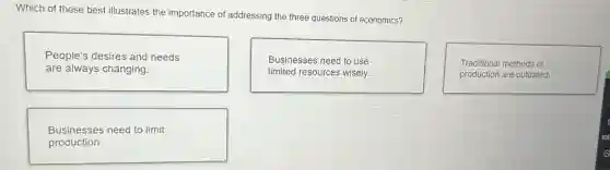 Which of these best illustrates the importance of addressing the three questions of economics?
People's desires and needs
are always changing.
Businesses need to use
limited resources wisely.
Traditional methods of
production are outdated.
Businesses need to limit
production.
