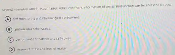 Beyond interviews and questionnaires, other important information of sexual dysfunction can be accessed through
A self-monitoring and physiological assessment.
B attitude and belief scales.
C performance of partner and self-scales.
D degree of stress and level of health: