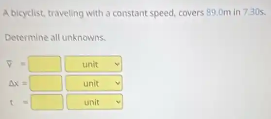A bicyclist, traveling with a constant speed, covers 89.0m in 730s.
Determine all unknowns.
bar (v)=square unit
Delta x=square unit
t=square square unit