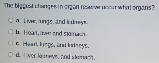 The biggest changes in organ reserve occur what organs?
a. Liver, lungs and kidneys.
b. Heart, liver and stomach.
c. Heart, lungs , and kidneys.
d. Liver, kidneys , and stomach.