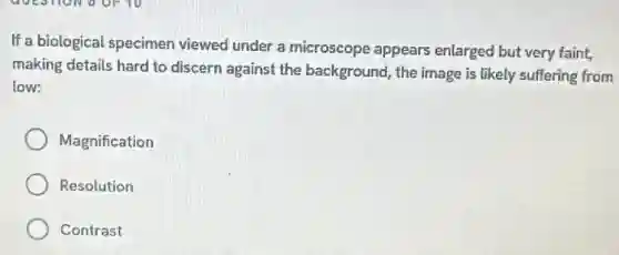 If a biological specimen viewed under a microscope appears enlarged but very faint,
making details hard to discern against the background, the image is likely suffering from
low:
Magnification
Resolution
Contrast