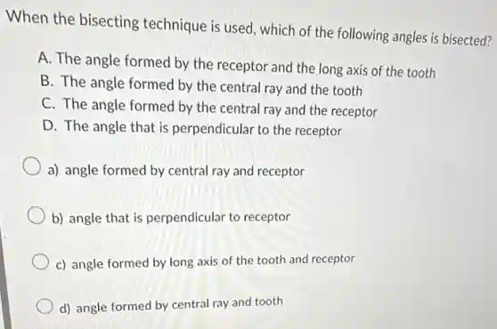 When the bisecting technique is used, which of the following angles is bisected?
A. The angle formed by the receptor and the long axis of the tooth
B. The angle formed by the central ray and the tooth
C. The angle formed by the central ray and the receptor
D. The angle that is perpendicular to the receptor
a) angle formed by central ray and receptor
b) angle that is perpendicular to receptor
c) angle formed by long axis of the tooth and receptor
d) angle formed by central ray and tooth